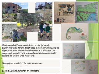 Escola Luís Madureira/ 1º semestre
Fotografia
Tema(s) abordado(s): Espaços exteriores.
Os alunos do 8º ano, no âmbito da disciplina de
Experienci@rte foram desafiados a escolher uma zona do
espaço exterior de recreio da escola e a elaborar um
projeto de arquitetura inspirado numa molécula onde
teriam de incluir uma escultura.
 
