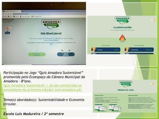 Escola Luís Madureira / 2º semestre
Fotografia
Tema(s) abordado(s): Sustentabilidade e Economia
circular.
Participação no Jogo “Quiz Amadora Sustentável”
promovida pelo Ecoespaço da Câmara Municipal da
Amadora – 8ºano.
Quiz Amadora Sustentável | Já são conhecidos os
vencedores da primeira edição! (cm-amadora.pt)
 