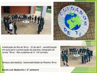 Escola Luís Madureira / 2º semestre
Fotografia
Fotografia
Tema(s) abordado(s): Sustentabilidade do Planeta Terra
Fotografia da atividade/ da folha de registo/ do
trabalho realizado/ entre outros
Celebração do Dia da Terra – 22 de abril - sensibilização
em aula para o preservação do planeta; fotografia de
turma "Terra - Nós cuidamos de ti" (10 turmas).
 