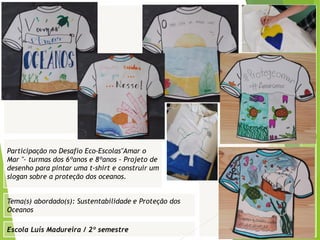 Escola Luís Madureira / 2º semestre
Fotografia
Fotografia
Tema(s) abordado(s): Sustentabilidade e Proteção dos
Oceanos
Fotografia da atividade/ da folha de registo/ do
trabalho realizado/ entre outros
Participação no Desafio Eco-Escolas"Amar o
Mar "- turmas dos 6ºanos e 8ºanos - Projeto de
desenho para pintar uma t-shirt e construir um
slogan sobre a proteção dos oceanos.
 