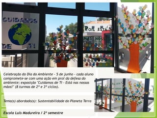 Escola Luís Madureira / 2º semestre
Fotografia
Fotografia
Tema(s) abordado(s): Sustentabilidade do Planeta Terra
Fotografia da atividade/ da folha de registo/ do
trabalho realizado/ entre outros
Celebração do Dia do Ambiente - 5 de junho - cada aluno
compromete-se com uma ação em prol da defesa do
ambiente; exposição "Cuidamos de Ti - Está nas nossas
mãos!" (8 turmas de 2º e 3º ciclos).
 