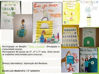 Escola Luís Madureira / 2º semestre
Fotografia
Fotografia
Tema(s) abordado(s): Separação dos Resíduos.
Fotografia da atividade/ da folha de registo/ do
trabalho realizado/ entre outros
Participação no Desafio " Pinta o Ecobag". Divulgação à
Comunidade escolar.
Participaram 60 alunos do 5º, 6º e 7º anos. Estes foram
os trabalhos selecionados para concurso.
 