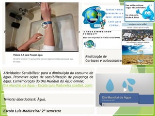 Escola Luís Madureira/ 2º semestre
Realização de
Cartazes e autocolantes
Fotografia
Tema(s) abordado(s): Água.
Fotografia da atividade/ da folha de registo/ do
trabalho realizado/ entre outros
Atividades: Sensibilizar para a diminuição do consumo de
água. Promover ações de sensibilização de poupança da
água. Comemoração do Dia Mundial da Água online:
Dia Mundial da Água - Escola Luís Madureira (padlet.com)
 