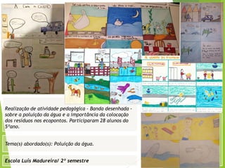 Escola Luís Madureira/ 2º semestre
Fotografia
Tema(s) abordado(s): Poluição da água.
Fotografia da atividade/ da folha de registo/ do
trabalho realizado/ entre outros
Realização de atividade pedagógica - Banda desenhada -
sobre a poluição da água e a importância da colocação
dos resíduos nos ecopontos. Participaram 28 alunos do
5ºano.
 