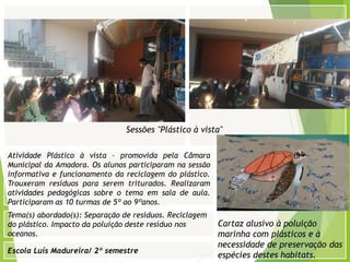 Escola Luís Madureira/ 2º semestre
Fotografia
Fotografia
Tema(s) abordado(s): Separação de resíduos. Reciclagem
do plástico. Impacto da poluição deste resíduo nos
oceanos.
Fotografia da atividade/ da folha de registo/ do
trabalho realizado/ entre outros
Atividade Plástico à vista – promovida pela Câmara
Municipal da Amadora. Os alunos participaram na sessão
informativa e funcionamento da reciclagem do plástico.
Trouxeram resíduos para serem triturados. Realizaram
atividades pedagógicas sobre o tema em sala de aula.
Participaram as 10 turmas de 5º ao 9ºanos.
Cartaz alusivo à poluição
marinha com plásticos e à
necessidade de preservação das
espécies destes habitats.
Sessões "Plástico à vista"
 