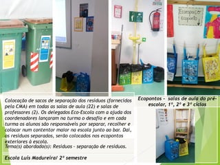 Escola Luís Madureira/ 2º semestre
Fotografia
Tema(s) abordado(s): Resíduos - separação de resíduos.
Ecopontos - salas de aula do pré-
escolar, 1º, 2º e 3º ciclos
Colocação de sacos de separação dos resíduos (fornecidos
pela CMA) em todas as salas de aula (22) e salas de
professores (2). Os delegados Eco-Escola com a ajuda dos
coordenadores lançaram na turma o desafio e em cada
turma os alunos são responsáveis por separar, recolher e
colocar num contentor maior na escola junto ao bar. Daí,
os resíduos separados, serão colocados nos ecopontos
exteriores à escola.
 