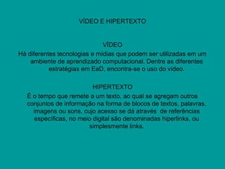 VÍDEO E HIPERTEXTO
VÍDEO
Há diferentes tecnologias e mídias que podem ser utilizadas em um
ambiente de aprendizado computacional. Dentre as diferentes
estratégias em EaD, encontra-se o uso do vídeo.
HIPERTEXTO
É o tempo que remete a um texto, ao qual se agregam outros
conjuntos de informação na forma de blocos de textos, palavras,
imagens ou sons, cujo acesso se dá através de referências
específicas, no meio digital são denominadas hiperlinks, ou
simplesmente links.
 