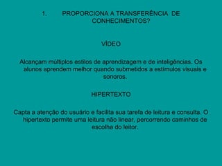1. PROPORCIONA A TRANSFERÊNCIA DE
CONHECIMENTOS?
VÍDEO
Alcançam múltiplos estilos de aprendizagem e de inteligências. Os
alunos aprendem melhor quando submetidos a estímulos visuais e
sonoros.
HIPERTEXTO
Capta a atenção do usuário e facilita sua tarefa de leitura e consulta. O
hipertexto permite uma leitura não linear, percorrendo caminhos de
escolha do leitor.
 