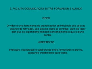 2. FACILITA COMUNICAÇÃO ENTRE FORMADOR E ALUNO?
VÍDEO
O vídeo é uma ferramenta de grande poder de influência que está ao
alcance do formador, pois abarca todos os sentidos, além de fazer
com que se experimente também sensorialmente o que o aluno
sentiu.
HIPERTEXTO
Interação, cooperação e colaboração entre formadores e alunos,
passando credibilidade para todos.
 
