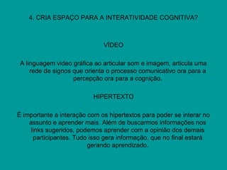 4. CRIA ESPAÇO PARA A INTERATIVIDADE COGNITIVA?
VÍDEO
A linguagem video gráfica ao articular som e imagem, articula uma
rede de signos que orienta o processo comunicativo ora para a
percepção ora para a cognição.
HIPERTEXTO
É importante a interação com os hipertextos para poder se interar no
assunto e aprender mais. Além de buscarmos informações nos
links sugeridos, podemos aprender com a opinião dos demais
participantes. Tudo isso gera informação, que no final estará
gerando aprendizado.
 