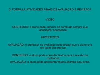 5. FORMULA ATIVIDADES FINAIS DE AVALIAÇÃO E REVISÃO?
VÍDEO
CONTEÚDO: o aluno pode retornar ao conteúdo sempre que
considerar necessário.
HIPERTEXTO
AVALIAÇÃO: o professor na avaliação pode propor que o aluno crie
um texto dissertativo.
CONTEÚDO: o aluno pode consultar textos para a revisão de
conteúdos.
AVALIAÇÃO: o aluno pode apresentar textos escritos e/ou orais.
 