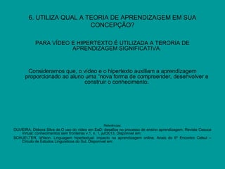 6. UTILIZA QUAL A TEORIA DE APRENDIZAGEM EM SUA
CONCEPÇÃO?
PARA VÍDEO E HIPERTEXTO É UTILIZADA A TERORIA DE
APRENDIZAGEM SIGNIFICATIVA.
Consideramos que, o vídeo e o hipertexto auxiliam a aprendizagem
proporcionado ao aluno uma “nova forma de compreender, desenvolver e
construir o conhecimento.
Referências:
OLIVEIRA, Débora Silva de.O uso do vídeo em EaD: desafios no processo de ensino aprendizagem. Revista Cesuca
Virtual: conhecimentos sem fronteiras v.1, n. 1, jul/2013. Disponível em: www.ois.cesuca.edu.br/index
SCHUELTER, Wilson. Linguagem hipertextual: impacto na aprendizagem online. Anais do 6º Encontro Celsul –
Círculo de Estudos Linguísticos do Sul. Disponível em: www.celsul.org.br/Encontros/06/Individuais/97
 