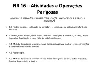 NR 16 – Atividades e Operações 
Perigosas 
ATIVIDADES E OPERAÇÕES PERIGOSAS COM RADIAÇÕES IONIZANTES OU SUBSTÂNCIAS 
RADIOATIVAS 
 1.5. Testes, ensaios e calibração de detectores e monitores de radiação com fontes de 
radiação. 
 2.5 Medição de radiação, levantamento de dados radiológicos e nucleares, ensaios, testes, 
inspeções, fiscalização e supervisão de trabalhos técnicos. 
 3.4. Medição de radiação, levantamento de dados radiológicos e nucleares, testes, inspeções 
e supervisão de trabalhos técnicos. 
 4.2. Radioterapia. 
 4.9. Medição de radiação, levantamento de dados radiológicos, ensaios, testes, inspeções, 
fiscalização de trabalhos técnicos. 
 