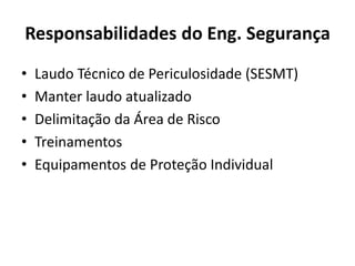Responsabilidades do Eng. Segurança 
• Laudo Técnico de Periculosidade (SESMT) 
• Manter laudo atualizado 
• Delimitação da Área de Risco 
• Treinamentos 
• Equipamentos de Proteção Individual 
 