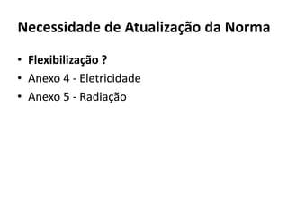 Necessidade de Atualização da Norma 
• Flexibilização ? 
• Anexo 4 - Eletricidade 
• Anexo 5 - Radiação 
 