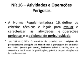 NR 16 – Atividades e Operações 
Perigosas 
• A Norma Regulamentadora 16, define os 
critérios técnicos e legais para avaliar e 
caracterizar as atividades e operações 
perigosas e o adicional de periculosidade. 
• art. 193, § 1°, CLT - O exercício de trabalho em condições de 
periculosidade assegura ao trabalhador a percepção de adicional 
de 30% (trinta por cento), incidente sobre o salário, sem os 
acréscimos resultantes de gratificações, prêmios ou participação nos 
lucros da empresa 
 