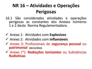 NR 16 – Atividades e Operações 
Perigosas 
16.1 São consideradas atividades e operações 
perigosas as constantes dos Anexos números 
1 e 2 desta Norma Regulamentadora. 
 Anexo 1: Atividades com Explosivos 
 Anexo 2: Atividades com Inflamáveis 
 Anexo 3: Profissionais de segurança pessoal ou 
patrimonial (02/12/2013) 
 Anexo (*): Radiações Ionizantes ou Substâncias 
Radiotivas 
 