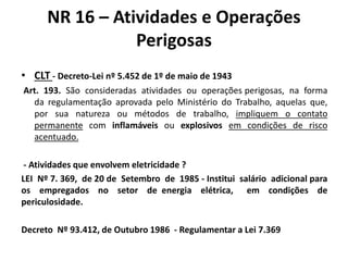 NR 16 – Atividades e Operações 
Perigosas 
• CLT - Decreto-Lei nº 5.452 de 1º de maio de 1943 
Art. 193. São consideradas atividades ou operações perigosas, na forma 
da regulamentação aprovada pelo Ministério do Trabalho, aquelas que, 
por sua natureza ou métodos de trabalho, impliquem o contato 
permanente com inflamáveis ou explosivos em condições de risco 
acentuado. 
- Atividades que envolvem eletricidade ? 
LEI Nº 7. 369, de 20 de Setembro de 1985 - Institui salário adicional para 
os empregados no setor de energia elétrica, em condições de 
periculosidade. 
Decreto Nº 93.412, de Outubro 1986 - Regulamentar a Lei 7.369 
 