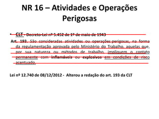 NR 16 – Atividades e Operações 
Perigosas 
• CLT - Decreto-Lei nº 5.452 de 1º de maio de 1943 
Art. 193. São consideradas atividades ou operações perigosas, na forma 
da regulamentação aprovada pelo Ministério do Trabalho, aquelas que, 
por sua natureza ou métodos de trabalho, impliquem o contato 
permanente com inflamáveis ou explosivos em condições de risco 
acentuado. 
Lei nº 12.740 de 08/12/2012 - Alterou a redação do art. 193 da CLT 
 