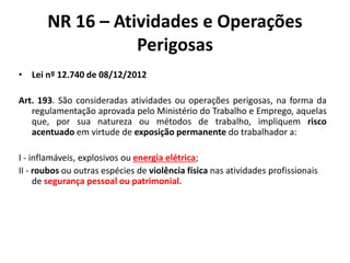NR 16 – Atividades e Operações 
Perigosas 
• Lei nº 12.740 de 08/12/2012 
Art. 193. São consideradas atividades ou operações perigosas, na forma da 
regulamentação aprovada pelo Ministério do Trabalho e Emprego, aquelas 
que, por sua natureza ou métodos de trabalho, impliquem risco 
acentuado em virtude de exposição permanente do trabalhador a: 
I - inflamáveis, explosivos ou energia elétrica; 
II - roubos ou outras espécies de violência física nas atividades profissionais 
de segurança pessoal ou patrimonial. 
 
