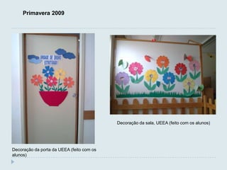 Primavera 2009




                                           Decoração da sala, UEEA (feito com os alunos)




Decoração da porta da UEEA (feito com os
alunos)
 