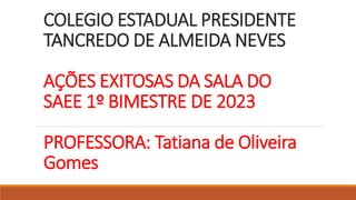 COLEGIO ESTADUAL PRESIDENTE
TANCREDO DE ALMEIDA NEVES
AÇÕES EXITOSAS DA SALA DO
SAEE 1º BIMESTRE DE 2023
PROFESSORA: Tatiana de Oliveira
Gomes
 