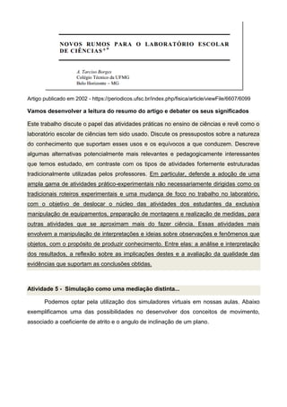 Artigo publicado em 2002 - https://periodicos.ufsc.br/index.php/fisica/article/viewFile/6607/6099
Vamos desenvolver a leitura do resumo do artigo e debater os seus significados
Este trabalho discute o papel das atividades práticas no ensino de ciências e revê como o
laboratório escolar de ciências tem sido usado. Discute os pressupostos sobre a natureza
do conhecimento que suportam esses usos e os equívocos a que conduzem. Descreve
algumas alternativas potencialmente mais relevantes e pedagogicamente interessantes
que temos estudado, em contraste com os tipos de atividades fortemente estruturadas
tradicionalmente utilizadas pelos professores. Em particular, defende a adoção de uma
ampla gama de atividades prático-experimentais não necessariamente dirigidas como os
tradicionais roteiros experimentais e uma mudança de foco no trabalho no laboratório,
com o objetivo de deslocar o núcleo das atividades dos estudantes da exclusiva
manipulação de equipamentos, preparação de montagens e realização de medidas, para
outras atividades que se aproximam mais do fazer ciência. Essas atividades mais
envolvem a manipulação de interpretações e ideias sobre observações e fenômenos que
objetos, com o propósito de produzir conhecimento. Entre elas: a análise e interpretação
dos resultados, a reflexão sobre as implicações destes e a avaliação da qualidade das
evidências que suportam as conclusões obtidas.
Atividade 5 - Simulação como uma mediação distinta...
Podemos optar pela utilização dos simuladores virtuais em nossas aulas. Abaixo
exemplificamos uma das possibilidades no desenvolver dos conceitos de movimento,
associado a coeficiente de atrito e o angulo de inclinação de um plano.
 