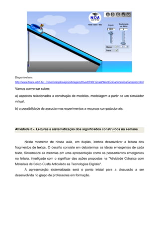 Disponível em:
http://www.fisica.ufpb.br/~romero/objetosaprendizagem/Rived/03bForcasPlanoInclinado/animacao/anim.html
Vamos conversar sobre:
a) aspectos relacionados a construção de modelos, modelagem a partir de um simulador
virtual;
b) a possibilidade de associarmos experimentos a recursos computacionais.
Atividade 6 - Leituras e sistematização dos significados construídos na semana
Neste momento de nossa aula, em duplas, iremos desenvolver a leitura dos
fragmentos de textos. O desafio consiste em debatermos as ideias emergentes de cada
texto. Sistematize as mesmas em uma apresentação como os pensamentos emergentes
na leitura, interligado com o significar das ações propostas na "Atividade Clássica com
Materiais de Baixo Custo Articulado as Tecnologias Digitais".
A apresentação sistematizada será o ponto inicial para a discussão a ser
desenvolvida no grupo de professores em formação.
 