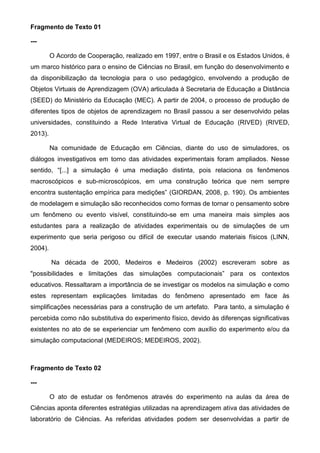 Fragmento de Texto 01
---
O Acordo de Cooperação, realizado em 1997, entre o Brasil e os Estados Unidos, é
um marco histórico para o ensino de Ciências no Brasil, em função do desenvolvimento e
da disponibilização da tecnologia para o uso pedagógico, envolvendo a produção de
Objetos Virtuais de Aprendizagem (OVA) articulada à Secretaria de Educação a Distância
(SEED) do Ministério da Educação (MEC). A partir de 2004, o processo de produção de
diferentes tipos de objetos de aprendizagem no Brasil passou a ser desenvolvido pelas
universidades, constituindo a Rede Interativa Virtual de Educação (RIVED) (RIVED,
2013).
Na comunidade de Educação em Ciências, diante do uso de simuladores, os
diálogos investigativos em torno das atividades experimentais foram ampliados. Nesse
sentido, “[...] a simulação é uma mediação distinta, pois relaciona os fenômenos
macroscópicos e sub-microscópicos, em uma construção teórica que nem sempre
encontra sustentação empírica para medições” (GIORDAN, 2008, p. 190). Os ambientes
de modelagem e simulação são reconhecidos como formas de tornar o pensamento sobre
um fenômeno ou evento visível, constituindo-se em uma maneira mais simples aos
estudantes para a realização de atividades experimentais ou de simulações de um
experimento que seria perigoso ou difícil de executar usando materiais físicos (LINN,
2004).
Na década de 2000, Medeiros e Medeiros (2002) escreveram sobre as
"possibilidades e limitações das simulações computacionais” para os contextos
educativos. Ressaltaram a importância de se investigar os modelos na simulação e como
estes representam explicações limitadas do fenômeno apresentado em face às
simplificações necessárias para a construção de um artefato. Para tanto, a simulação é
percebida como não substitutiva do experimento físico, devido às diferenças significativas
existentes no ato de se experienciar um fenômeno com auxílio do experimento e/ou da
simulação computacional (MEDEIROS; MEDEIROS, 2002).
Fragmento de Texto 02
---
O ato de estudar os fenômenos através do experimento na aulas da área de
Ciências aponta diferentes estratégias utilizadas na aprendizagem ativa das atividades de
laboratório de Ciências. As referidas atividades podem ser desenvolvidas a partir de
 
