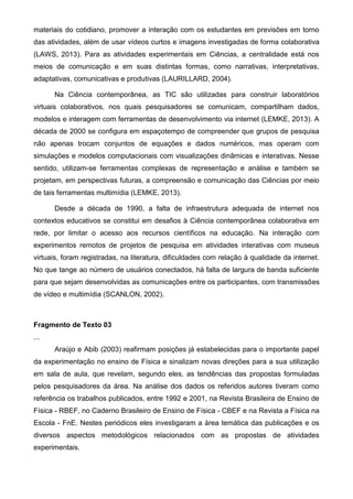 materiais do cotidiano, promover a interação com os estudantes em previsões em torno
das atividades, além de usar vídeos curtos e imagens investigadas de forma colaborativa
(LAWS, 2013). Para as atividades experimentais em Ciências, a centralidade está nos
meios de comunicação e em suas distintas formas, como narrativas, interpretativas,
adaptativas, comunicativas e produtivas (LAURILLARD, 2004).
Na Ciência contemporânea, as TIC são utilizadas para construir laboratórios
virtuais colaborativos, nos quais pesquisadores se comunicam, compartilham dados,
modelos e interagem com ferramentas de desenvolvimento via internet (LEMKE, 2013). A
década de 2000 se configura em espaçotempo de compreender que grupos de pesquisa
não apenas trocam conjuntos de equações e dados numéricos, mas operam com
simulações e modelos computacionais com visualizações dinâmicas e interativas. Nesse
sentido, utilizam-se ferramentas complexas de representação e análise e também se
projetam, em perspectivas futuras, a compreensão e comunicação das Ciências por meio
de tais ferramentas multimídia (LEMKE, 2013).
Desde a década de 1990, a falta de infraestrutura adequada de internet nos
contextos educativos se constitui em desafios à Ciência contemporânea colaborativa em
rede, por limitar o acesso aos recursos científicos na educação. Na interação com
experimentos remotos de projetos de pesquisa em atividades interativas com museus
virtuais, foram registradas, na literatura, dificuldades com relação à qualidade da internet.
No que tange ao número de usuários conectados, há falta de largura de banda suficiente
para que sejam desenvolvidas as comunicações entre os participantes, com transmissões
de vídeo e multimídia (SCANLON, 2002).
Fragmento de Texto 03
...
Araújo e Abib (2003) reafirmam posições já estabelecidas para o importante papel
da experimentação no ensino de Física e sinalizam novas direções para a sua utilização
em sala de aula, que revelam, segundo eles, as tendências das propostas formuladas
pelos pesquisadores da área. Na análise dos dados os referidos autores tiveram como
referência os trabalhos publicados, entre 1992 e 2001, na Revista Brasileira de Ensino de
Física - RBEF, no Caderno Brasileiro de Ensino de Física - CBEF e na Revista a Física na
Escola - FnE. Nestes periódicos eles investigaram a área temática das publicações e os
diversos aspectos metodológicos relacionados com as propostas de atividades
experimentais.
 
