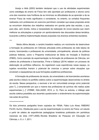 Araújo e Abib (2003) também declaram que o uso de atividades experimentais
como estratégia de ensino de Física tem sido apontado por professores e alunos como
uma das maneiras mais frutíferas de se minimizar as dificuldades de se aprender e de se
ensinar Física de modo significativo e consistente, no entanto, os contatos frequentes
realizados com professores em exercício permitiram constatar que essas propostas ainda
se encontram distantes dos trabalhos realizados em grande parte das escolas, o que,
para eles, sem dúvida, indica a necessidade de realização de novos estudos que visem
melhorar as articulações e propiciar um aprofundamento das discussões dessa temática,
buscando a efetiva implementação dessas propostas nos diversos ambientes escolares.
----
Nesta última década, o cenário brasileiro realizou um movimento de desenvolver
a formação de professores em Ciências articulada entre professores da rede básica de
ensino, licenciandos e professores da universidade, principalmente, através de políticas
públicas federais, como o Programa Institucional de Bolsa de Iniciação à Docência
(PIBID). Como exemplo de experimentação na formação de professores de Ciências, em
coletivo de professores e licenciandos, Firme e Galiazzi (2014) relatam um processo de
elaboração de portfólios reflexivos. Ao registrarem suas experiências nesse espaço, os
sujeitos envolvidos tiveram o potencial de vivenciar e pensar sobre situações que
envolviam o espaçotempo de suas formações acadêmico-profissionais.
A formação de professores da escola, da universidade e de licenciandos aconteceu
pela escrita e leitura no portfólio coletivo sobre a experimentação desenvolvida no âmbito
da escola. Nessa perspectiva, o escrever e ler em comunidade emerge como potencial
para "[...] compreender por que a maioria dos professores de química não realiza aulas
experimentais [...]” (FIRME; GALLIAZZI, 2014, p. 5). Para os autores, o diálogo pela
escrita coletiva possibilita aos docentes questionarem o entendimento da experimentação
nas aulas de química.
-----------------------
Os dois primeiros parágrafos foram copiados de: PENA, Fábio Luís Alves; RIBEIRO
FILHO, Aurino. Obstáculos para o uso da experimentação no ensino de Física: um estudo
a partir de relatos de experiências pedagógicas brasileiras publicados em periódicos
nacionais da área (1971-2006). Revista Brasileira de Pesquisa em Educação em
Ciências, v. 9, n. 1, 2011.
 