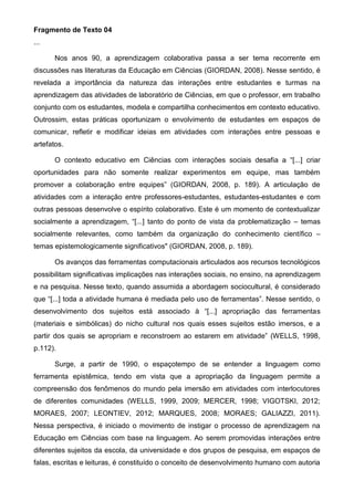 Fragmento de Texto 04
...
Nos anos 90, a aprendizagem colaborativa passa a ser tema recorrente em
discussões nas literaturas da Educação em Ciências (GIORDAN, 2008). Nesse sentido, é
revelada a importância da natureza das interações entre estudantes e turmas na
aprendizagem das atividades de laboratório de Ciências, em que o professor, em trabalho
conjunto com os estudantes, modela e compartilha conhecimentos em contexto educativo.
Outrossim, estas práticas oportunizam o envolvimento de estudantes em espaços de
comunicar, refletir e modificar ideias em atividades com interações entre pessoas e
artefatos.
O contexto educativo em Ciências com interações sociais desafia a “[...] criar
oportunidades para não somente realizar experimentos em equipe, mas também
promover a colaboração entre equipes” (GIORDAN, 2008, p. 189). A articulação de
atividades com a interação entre professores-estudantes, estudantes-estudantes e com
outras pessoas desenvolve o espírito colaborativo. Este é um momento de contextualizar
socialmente a aprendizagem, “[...] tanto do ponto de vista da problematização – temas
socialmente relevantes, como também da organização do conhecimento científico –
temas epistemologicamente significativos" (GIORDAN, 2008, p. 189).
Os avanços das ferramentas computacionais articulados aos recursos tecnológicos
possibilitam significativas implicações nas interações sociais, no ensino, na aprendizagem
e na pesquisa. Nesse texto, quando assumida a abordagem sociocultural, é considerado
que “[...] toda a atividade humana é mediada pelo uso de ferramentas”. Nesse sentido, o
desenvolvimento dos sujeitos está associado à “[...] apropriação das ferramentas
(materiais e simbólicas) do nicho cultural nos quais esses sujeitos estão imersos, e a
partir dos quais se apropriam e reconstroem ao estarem em atividade” (WELLS, 1998,
p.112).
Surge, a partir de 1990, o espaçotempo de se entender a linguagem como
ferramenta epistêmica, tendo em vista que a apropriação da linguagem permite a
compreensão dos fenômenos do mundo pela imersão em atividades com interlocutores
de diferentes comunidades (WELLS, 1999, 2009; MERCER, 1998; VIGOTSKI, 2012;
MORAES, 2007; LEONTIEV, 2012; MARQUES, 2008; MORAES; GALIAZZI, 2011).
Nessa perspectiva, é iniciado o movimento de instigar o processo de aprendizagem na
Educação em Ciências com base na linguagem. Ao serem promovidas interações entre
diferentes sujeitos da escola, da universidade e dos grupos de pesquisa, em espaços de
falas, escritas e leituras, é constituído o conceito de desenvolvimento humano com autoria
 