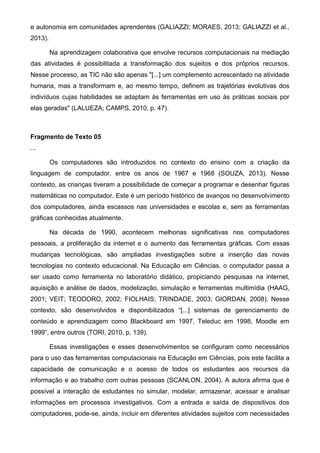 e autonomia em comunidades aprendentes (GALIAZZI; MORAES, 2013; GALIAZZI et al.,
2013).
Na aprendizagem colaborativa que envolve recursos computacionais na mediação
das atividades é possibilitada a transformação dos sujeitos e dos próprios recursos.
Nesse processo, as TIC não são apenas "[...] um complemento acrescentado na atividade
humana, mas a transformam e, ao mesmo tempo, definem as trajetórias evolutivas dos
indivíduos cujas habilidades se adaptam às ferramentas em uso às práticas sociais por
elas geradas" (LALUEZA; CAMPS, 2010, p. 47).
Fragmento de Texto 05
...
Os computadores são introduzidos no contexto do ensino com a criação da
linguagem de computador, entre os anos de 1967 e 1968 (SOUZA, 2013). Nesse
contexto, as crianças tiveram a possibilidade de começar a programar e desenhar figuras
matemáticas no computador. Este é um período histórico de avanços no desenvolvimento
dos computadores, ainda escassos nas universidades e escolas e, sem as ferramentas
gráficas conhecidas atualmente.
Na década de 1990, acontecem melhorias significativas nos computadores
pessoais, a proliferação da internet e o aumento das ferramentas gráficas. Com essas
mudanças tecnológicas, são ampliadas investigações sobre a inserção das novas
tecnologias no contexto educacional. Na Educação em Ciências, o computador passa a
ser usado como ferramenta no laboratório didático, propiciando pesquisas na internet,
aquisição e análise de dados, modelização, simulação e ferramentas multimídia (HAAG,
2001; VEIT; TEODORO, 2002; FIOLHAIS; TRINDADE, 2003; GIORDAN, 2008). Nesse
contexto, são desenvolvidos e disponibilizados “[...] sistemas de gerenciamento de
conteúdo e aprendizagem como Blackboard em 1997, Teleduc em 1998, Moodle em
1999”, entre outros (TORI, 2010, p. 139).
Essas investigações e esses desenvolvimentos se configuram como necessários
para o uso das ferramentas computacionais na Educação em Ciências, pois este facilita a
capacidade de comunicação e o acesso de todos os estudantes aos recursos da
informação e ao trabalho com outras pessoas (SCANLON, 2004). A autora afirma que é
possível a interação de estudantes no simular, modelar, armazenar, acessar e analisar
informações em processos investigativos. Com a entrada e saída de dispositivos dos
computadores, pode-se, ainda, incluir em diferentes atividades sujeitos com necessidades
 