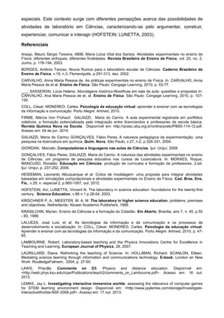 especiais. Este contexto surge com diferentes percepções acerca das possibilidades de
atividades de laboratório em Ciências, caracterizando-se pelo argumentar, construir,
experienciar, comunicar e interagir (HOFSTEIN; LUNETTA, 2003).
Referenciais
Araújo, Mauro Sérgio Teixeira; ABIB, Maria Lúcia Vital dos Santos. Atividades experimentais no ensino de
Física: diferentes enfoques, diferentes finalidades. Revista Brasileira de Ensino de Física, vol. 25, no. 2,
Junho, p. 176-194, 2003.
BORGES, Antônio Tarciso. Novos Rumos para o laboratório escolar de Ciências. Caderno Brasileiro de
Ensino de Física, v.19, n.3, Florianópolis, p.291-313, dez. 2002.
CARVALHO, Anna Maria Pessoa de. As práticas experimentais no ensino de Física. In: CARVALHO, Anna
Maria Pessoa de et al. Ensino de Física. São Paulo: Cengage Learning, 2010, p. 53-77.
___; SASSERON, Lúcia Helena. Abordagens histórico-filosóficas em sala de aula: questões e propostas In:
CARVALHO, Ana Maria Pessoa de et. al. Ensino de Física. São Paulo: Cengage Learning, 2010, p. 107-
139.
COLL, César; MONEREO, Carles. Psicologia da educação virtual: aprender e ensinar com as tecnologias
da informação e comunicação. Porto Alegre: Artmed, 2010.
FIRME, Márcia Von Frühauf; GALIAZZI, Maria do Carmo. A aula experimental registrada em portfólios
coletivos: a formação potencializada pela integração entre licenciandos e professores da escola básica.
Revista Química Nova na Escola. Disponível em: http://qnesc.sbq.org.br/online/prelo/PIBID-114-12.pdf.
Acesso em: 04 de jun. 2014.
GALIAZZI, Maria do Carmo; GONÇALVES, Fábio Peres. A natureza pedagógica da experimentação: uma
pesquisa na licenciatura em química. Quím. Nova, São Paulo, v.27, n.2, p.326-331, 2004.
GIORDAN, Marcelo. Computadores e linguagens nas aulas de Ciências. Ijuí: Unijuí, 2008.
GONÇALVES, Fábio Peres; GALIAZZI, Maria do Carmo. A natureza das atividades experimentais no ensino
de Ciências: um programa de pesquisa educativa nos cursos de Licenciatura. In: MORAES, Roque;
MANCUSO, Ronaldo. Educação em Ciências: produção de currículos e formação de professores. 2.ed.
Ijuí: Unijuí, p. 237-252, 2006.
HEIDEMAN, Leonardo Albuquerque et al. Ciclos de modelagem: uma proposta para integrar atividades
baseadas em simulações computacionais e atividades experimentais no Ensino de Física. Cad. Bras. Ens.
Fís., v.29, n. especial 2, p.965-1007, out. 2012.
HOFSTEIN, Avi; LUNETTA, Vincent N. The laboratory in science education: foundations for the twenty-first
century. Science Education, v.88 n.1 p.28-54, 2003.
KIRSCHNER P. A.; MEESTER. M. A. M. The laboratory in higher science education: problems, premises
and objectives. Netherlands: Kluwer Academic Publishers, 1988.
KRASILCHIK, Myrian. Ensino de Ciências e a formação do Cidadão. Em Aberto, Brasília, ano 7, n. 40, p.55
- 60, 1988.
LALUEZA, José Luis; et al. As tecnologias da informação e da comunicação e os processos de
desenvolvimento e socialização. In: COLL, César; MONEREO, Carles. Psicologia da educação virtual:
Aprender e ensinar com as tecnologias da informação e da comunicação. Porto Alegre: Artmed, 2010, p. 47-
65.
LAMBOURNE, Robert. Laboratory-based teaching and the Physics Innovations Centre for Excellence in
Teaching and Learning. European Journal of Physics, 28, 2007.
LAURILLARD, Diana. Rethinking the teaching of Science. In: HOLLIMAN, Richard; SCANLON, Eileen.
Mediating science learning through information and communications technology. E-book, London an New
Work: RoutledgeFalmem, 2004, p. 27-50.
LAWS, Priscilla. Comments on D3: Physics and distance education. Disponível em:
<http://web.phys.ksu.edu/icpe/Publications/teach2/comments_on_Lambourne.pdf>. Acesso em: 16 out.
2013.
LEMKE, Jay L. Investigating interactive immersive worlds: assessing the relevance of computer games
for STEM learning environment design. Disponível em: <http://www.jaylemke.com/storage/Investigate-
InteractiveWorlds-NSF-2006.pdf>. Acesso em: 17 out. 2013.
 