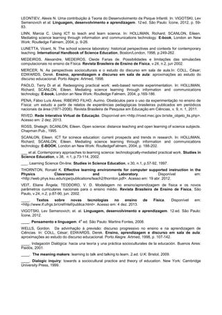 LEONTIEV, Alexis N. Uma contribuição à Teoria do Desenvolvimento da Psique Infantil. In: VIGOTSKI, Lev
Semenovich et al. Linguagem, desenvolvimento e aprendizagem. 12
.
ed. São Paulo: Ícone, 2012, p. 59-
83.
LINN, Marcia C. Using ICT to teach and learn science. In: HOLLIMAN, Richard; SCANLON, Eileen.
Mediating science learning through information and communications technology. E-book, London an New
Work: Routledge Falmem, 2004, p. 9-26.
LUNETTA, Vicent, N. The school science laboratory: historical perspectives and contexts for contemporary
teaching. International Handbook of Science Education, Boston/London, 1998, p.249-262.
MEDEIROS, Alexandre; MEDEIROS, Cleide Farias de. Possibilidades e limitações das simulacões
computacionais no ensino da Física. Revista Brasileira de Ensino de Física, v.24, n.2, jun 2002.
MERCER, N. As perspectivas socioculturais e o estudo do discurso em sala de aula.In: COLL, César;
EDWARDS, Derek. Ensino, aprendizagem e discurso em sala de aula: aproximações ao estudo do
discurso educacional. Porto Alegre: Artmed, 1998.
PAOLO, Terry Di et al. Redesigning practical work: web-based remote experimentation. In: HOLLIMAN,
Richard; SCANLON, Eileen. Mediating science learning through information and communications
technology. E-book, London an New Work: Routledge Falmem, 2004, p.169-186.
PENA, Fábio Luís Alves; RIBEIRO FILHO, Aurino. Obstáculos para o uso da experimentação no ensino de
Física: um estudo a partir de relatos de experiências pedagógicas brasileiras publicados em periódicos
nacionais da área (1971-2006). Revista Brasileira de Pesquisa em Educação em Ciências, v. 9, n. 1, 2011.
RIVED. Rede Interativa Virtual de Educação. Disponível em:<http://rived.mec.gov.br/site_objeto_lis.php>.
Acesso em: 2 dez. 2013.
ROSS, Shelagh; SCANLON, Eileen. Open science: distance teaching and open learning of science subjects.
Chapman Pub., 1995.
SCANLON, Eileen. ICT for scinece education: current prospects and trends in research. In: HOLLIMAN,
Richard; SCANLON, Eileen. Mediating science learning through information and communications
technology. E-BOOK, London an New Work: RoutledgeFalmem, 2004, p. 188-202.
___ et al. Contemporary approaches to learning science: technologically-mediated practical work. Studies in
Science Education, v.38, n.1, p.73-114, 2002.
___. Learning Science On-line. Studies in Science Education, v.30, n.1, p.57-92, 1997.
THORNTON, Ronald K. Effective learning environments for computer supported instruction in the
Physics Classroom and Laboratory. Disponível em:
<http://web.phys.ksu.edu/icpe/publications/teach2/thornton.pdf>. Acesso em: 19 abr. 2012.
VEIT, Eliane Ângela; TEODORO, V. D. Modelagem no ensino/aprendizagem de física e os novos
parâmetros curriculares nacionais para o ensino médio. Revista Brasileira de Ensino de Física, São
Paulo, v.24, n.2, p.87-90, jun. 2002.
____. Textos sobre novas tecnologias no ensino de Física. Disponível em:
<http://www.if.ufrgs.br/cref/ntef/publica.html>. Acesso em: 4 dez. 2013.
VIGOTSKI, Lev Semenovich; et. al. Linguagem, desenvolvimento e aprendizagem. 12.ed. São Paulo:
Ícone, 2012.
____. Pensamento e linguagem. 4
a
ed. São Paulo: Martins Fontes, 2008.
WELLS, Gordon. Da advinhação à previsão: discurso progressivo no ensino e na aprendizagem de
Ciências. In: COLL, César; EDWARDS, Derek. Ensino, aprendizagem e discurso em sala de aula:
aproximações ao estudo do discurso educacional. Porto Alegre: Artmed, 1998, p. 107-142.
____. Indagación Dialógica: hacia una teoría y una práctica socioculturales de la educación. Buenos Aires:
Paidós, 2001.
____. The meaning makers: learning to talk and talking to learn. 2.ed. U.K: Bristol, 2009.
____. Dialogic inquiry: towards a sociocultural practice and theory of education. New York: Cambridge
University Press, 1999.
 