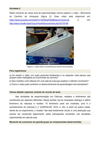 Atividade 2
Neste momento de nossa aula de experimentação iremos explorar o vídeo - Movimento
do Carrinho de brinquedo (figura 2). Esse vídeo está disponível em:
https://www.youtube.com/watch?v=dUSfyg47bj0&feature=youtu.be e em:
http://www.moodle.sead.furg.br/mod/resource/view.php?id=75146
Figura 2 - vídeo sobre o movimento do carrinho de brinquedo
Para registramos:
a) Ao assistir o vídeo, em quais possíveis fenômenos e ou aspectos você pensou que
possam estar interligados ao movimentar do carrinho?
b) Que modelos você utilizaria em uma sala de aula para explicar o referido movimento?
c) Como o vídeo pode contribuir no desenvolvimento da aprendizagem dos estudantes?
Vamos debater aspectos centrais do recorte do texto
Nas atividades da experimentação em Ciências, modelos e fenômenos são
constituídos por aspectos diferentes. Nesse sentido, faz-se necessário distinguir e definir
fenômeno da natureza e modelo: “O fenômeno pode ser mostrado, pois é o
acontecimento da natureza [...]” (CARVALHO, 2010, p. 64). A partir da autora citada,
diante de um experimento, o modelo “não está diretamente visível, é uma abstração que
precisa ser construída logicamente” pelos participantes envolvidos nas atividades
experimentais em sala de aula.
Momento de comunicar em grande grupo as compreensões desenvolvidas.
 