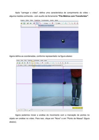 Após "carregar o vídeo", defina uma característica de comprimento do vídeo -
alguma medida conhecida - com auxílio da ferramenta "Fita Métrica com Transferidor".
Agora defina as coordenadas, conforme representado na figura abaixo:
Agora podemos iniciar a análise do movimento com a marcação de pontos no
objeto em análise no vídeo. Para isso, clique em "Novo" e em "Ponto de Massa" (figura
abaixo).
 