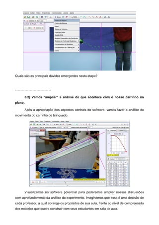 Quais são as principais dúvidas emergentes nesta etapa?
---------------------------
3.2) Vamos "ampliar" a análise do que acontece com o nosso carrinho no
plano.
Após a apropriação dos aspectos centrais do software, vamos fazer a análise do
movimento do carrinho de brinquedo.
Visualizamos no software potencial para poderemos ampliar nossas discussões
com aprofundamento da análise do experimento. Imaginamos que essa é uma decisão de
cada professor, a qual abrange os propósitos de sua aula, frente ao nível de compreensão
dos modelos que queira construir com seus estudantes em sala de aula.
 