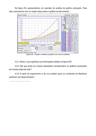 Na figura 05, apresentamos um exemplo de análise do gráfico produzido. Para
isso, executamos com um duplo clique sobre o gráfico da tela anterior.
Figura 05 - Ampliar a análise do gráfico com uso do software
3.2.1 Afinal, o que significam as informações obtidas na figura 05?
3.2.2 Até que ponto os nossos estudantes compreendem os gráficos produzidos
em nossas salas de aula?
3.3.3 A partir do experimento e de sua análise quais os conteúdos de Mecânica
poderiam ser desenvolvidos?
---------------------------
 