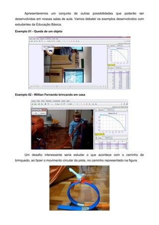 Apresentaremos um conjunto de outras possibilidades que poderão ser
desenvolvidas em nossas salas de aula. Vamos debater os exemplos desenvolvidos com
estudantes da Educação Básica.
Exemplo 01 - Queda de um objeto
Exemplo 02 - Willian Fernando brincando em casa
Um desafio interessante seria estudar o que acontece com o carrinho de
brinquedo, ao fazer o movimento circular da pista, no caminho representado na figura.
 