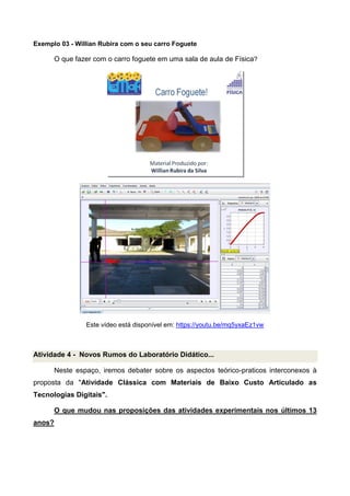Exemplo 03 - Willian Rubira com o seu carro Foguete
O que fazer com o carro foguete em uma sala de aula de Física?
Este vídeo está disponível em: https://youtu.be/mq5yxaEz1vw
Atividade 4 - Novos Rumos do Laboratório Didático...
Neste espaço, iremos debater sobre os aspectos teórico-praticos interconexos à
proposta da "Atividade Clássica com Materiais de Baixo Custo Articulado as
Tecnologias Digitais".
O que mudou nas proposições das atividades experimentais nos últimos 13
anos?
 