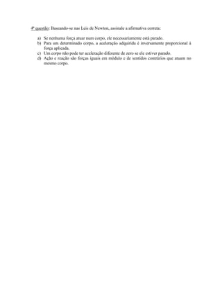 4ª questão: Baseando-se nas Leis de Newton, assinale a afirmativa correta:
a) Se nenhuma força atuar num corpo, ele necessariamente está parado.
b) Para um determinado corpo, a aceleração adquirida é inversamente proporcional à
força aplicada.
c) Um corpo não pode ter aceleração diferente de zero se ele estiver parado.
d) Ação e reação são forças iguais em módulo e de sentidos contrários que atuam no
mesmo corpo.
 
