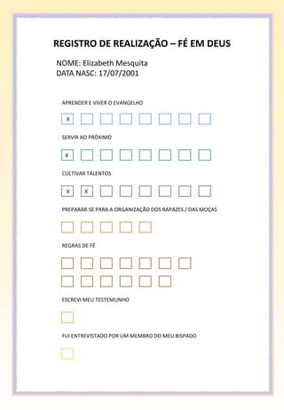 REGISTRO DE REALIZAÇÃO – FÉ EM DEUS
NOME: Elizabeth Mesquita
DATA NASC: 17/07/2001


 APRENDER E VIVER O EVANGELHO

  X


 SERVIR AO PRÓXIMO


  X


 CULTIVAR TALENTOS


  X      X


 PREPARAR-SE PARA A ORGANIZAÇÃO DOS RAPAZES / DAS MOÇAS




 REGRAS DE FÉ




 ESCREVI MEU TESTEMUNHO




 FUI ENTREVISTADO POR UM MEMBRO DO MEU BISPADO
 