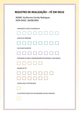 REGISTRO DE REALIZAÇÃO – FÉ EM DEUS
NOME: Guilherme Corrêa Rodrigues
DATA NASC: 28/08/2002


 APRENDER E VIVER O EVANGELHO




 SERVIR AO PRÓXIMO




 CULTIVAR TALENTOS




 PREPARAR-SE PARA A ORGANIZAÇÃO DOS RAPAZES / DAS MOÇAS




 REGRAS DE FÉ




 ESCREVI MEU TESTEMUNHO




 FUI ENTREVISTADO POR UM MEMBRO DO MEU BISPADO
 