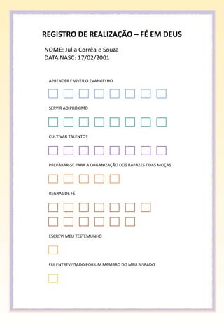 REGISTRO DE REALIZAÇÃO – FÉ EM DEUS
NOME: Julia Corrêa e Souza
DATA NASC: 17/02/2001


 APRENDER E VIVER O EVANGELHO




 SERVIR AO PRÓXIMO




 CULTIVAR TALENTOS




 PREPARAR-SE PARA A ORGANIZAÇÃO DOS RAPAZES / DAS MOÇAS




 REGRAS DE FÉ




 ESCREVI MEU TESTEMUNHO




 FUI ENTREVISTADO POR UM MEMBRO DO MEU BISPADO
 
