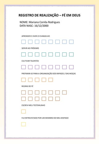 REGISTRO DE REALIZAÇÃO – FÉ EM DEUS
NOME: Mariana Corrêa Rodrigues
DATA NASC: 16/12/2000


 APRENDER E VIVER O EVANGELHO




 SERVIR AO PRÓXIMO




 CULTIVAR TALENTOS




 PREPARAR-SE PARA A ORGANIZAÇÃO DOS RAPAZES / DAS MOÇAS




 REGRAS DE FÉ




 ESCREVI MEU TESTEMUNHO




 FUI ENTREVISTADO POR UM MEMBRO DO MEU BISPADO
 