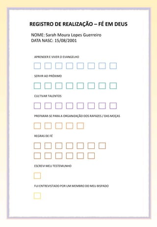 REGISTRO DE REALIZAÇÃO – FÉ EM DEUS
NOME: Sarah Moura Lopes Guerreiro
DATA NASC: 15/08/2001


 APRENDER E VIVER O EVANGELHO




 SERVIR AO PRÓXIMO




 CULTIVAR TALENTOS




 PREPARAR-SE PARA A ORGANIZAÇÃO DOS RAPAZES / DAS MOÇAS




 REGRAS DE FÉ




 ESCREVI MEU TESTEMUNHO




 FUI ENTREVISTADO POR UM MEMBRO DO MEU BISPADO
 