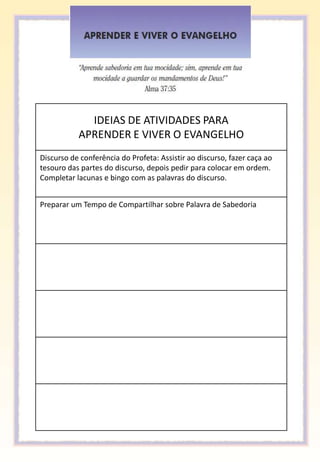 IDEIAS DE ATIVIDADES PARA
           APRENDER E VIVER O EVANGELHO
Discurso de conferência do Profeta: Assistir ao discurso, fazer caça ao
tesouro das partes do discurso, depois pedir para colocar em ordem.
Completar lacunas e bingo com as palavras do discurso.


Preparar um Tempo de Compartilhar sobre Palavra de Sabedoria
 
