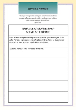 IDEIAS DE ATIVIDADES PARA
                   SERVIR AO PRÓXIMO
Boas maneiras: Aprender regras de etiqueta e aplicar num jantar de
gala. Planejar e preparar uma refeição nutritiva. Fazer as duas metas
num jantar para as mães e as líderes da Primária.


Ajudar a planejar uma atividade trimestral.
 