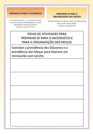 IDEIAS DE ATIVIDADES PARA
      PREPARAR-SE PARA O SACERDÓCIO E
       PARA A ORGANIZAÇÃO DAS MOÇAS
Convidar a presidência dos Diáconos e a
presidência das Moças para fazerem um
minisserão com lanche.
 